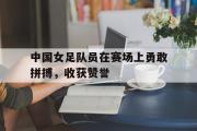 包含中国女足队员在赛场上勇敢拼搏，收获赞誉的词条